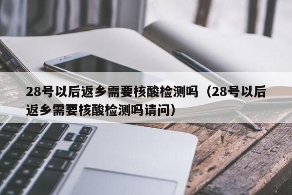 28号以后返乡需要核酸检测吗（28号以后返乡需要核酸检测吗请问）