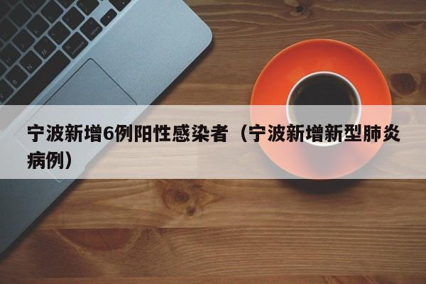 宁波新增6例阳性感染者（宁波新增新型肺炎病例）