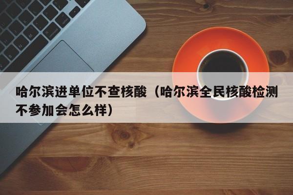 哈尔滨进单位不查核酸（哈尔滨全民核酸检测不参加会怎么样）