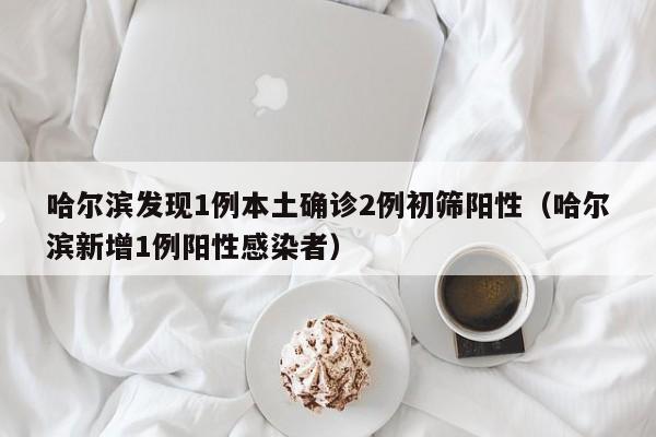 哈尔滨发现1例本土确诊2例初筛阳性（哈尔滨新增1例阳性感染者）
