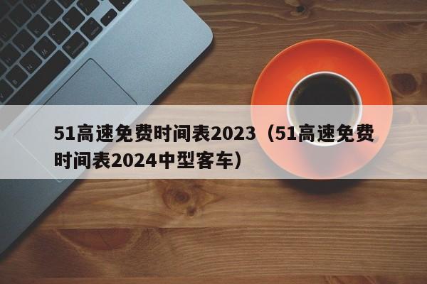 51高速免费时间表2023（51高速免费时间表2024中型客车）