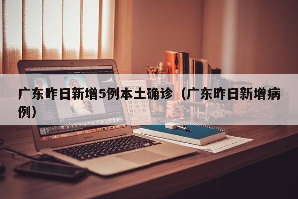 广东昨日新增5例本土确诊（广东昨日新增病例）