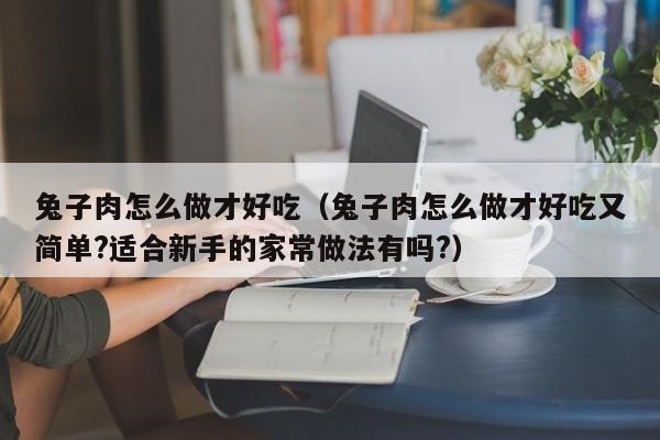 兔子肉怎么做才好吃（兔子肉怎么做才好吃又简单?适合新手的家常做法有吗?）