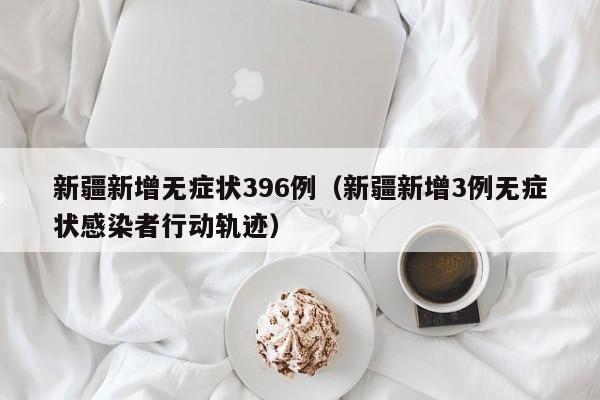 新疆新增无症状396例（新疆新增3例无症状感染者行动轨迹）