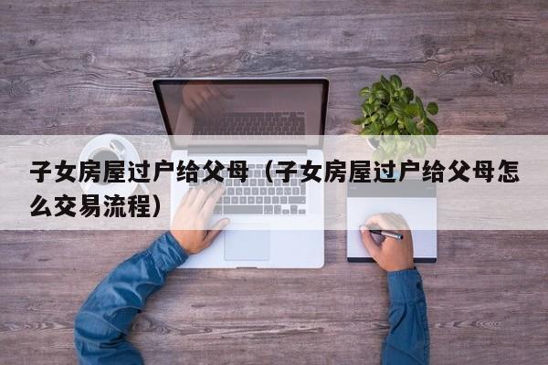 子女房屋过户给父母（子女房屋过户给父母怎么交易流程）