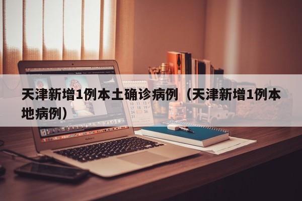 天津新增1例本土确诊病例（天津新增1例本地病例）