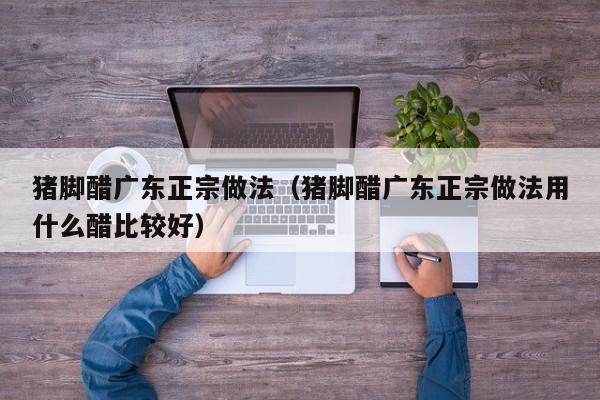 猪脚醋广东正宗做法（猪脚醋广东正宗做法用什么醋比较好）