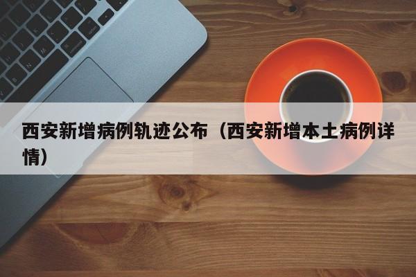 西安新增病例轨迹公布（西安新增本土病例详情）