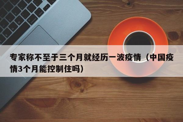 专家称不至于三个月就经历一波疫情（中国疫情3个月能控制住吗）