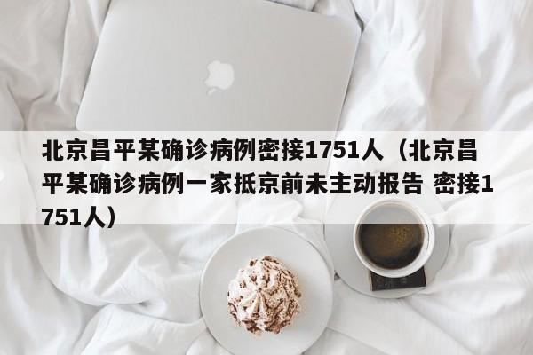 北京昌平某确诊病例密接1751人（北京昌平某确诊病例一家抵京前未主动报告 密接1751人）