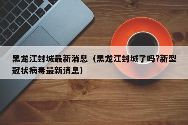 黑龙江封城最新消息（黑龙江封城了吗?新型冠状病毒最新消息）