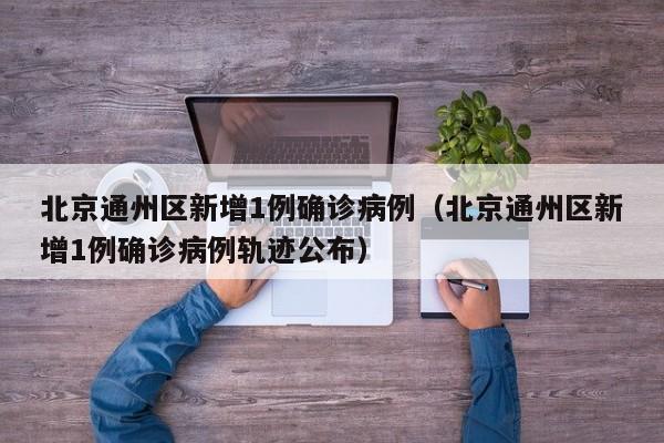 北京通州区新增1例确诊病例（北京通州区新增1例确诊病例轨迹公布）