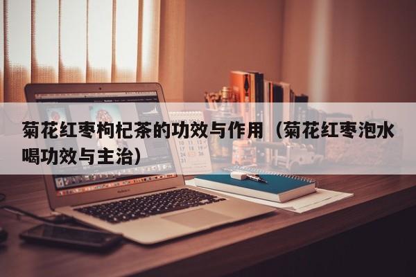 菊花红枣枸杞茶的功效与作用（菊花红枣泡水喝功效与主治）