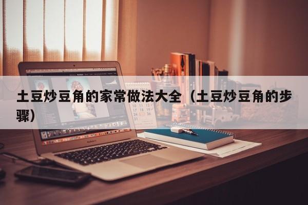 土豆炒豆角的家常做法大全（土豆炒豆角的步骤）
