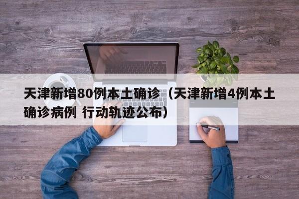 天津新增80例本土确诊（天津新增4例本土确诊病例 行动轨迹公布）