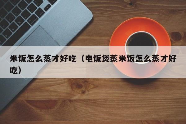 米饭怎么蒸才好吃（电饭煲蒸米饭怎么蒸才好吃）