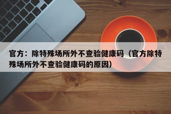 官方：除特殊场所外不查验健康码（官方除特殊场所外不查验健康码的原因）