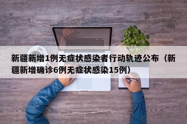 新疆新增1例无症状感染者行动轨迹公布（新疆新增确诊6例无症状感染15例）