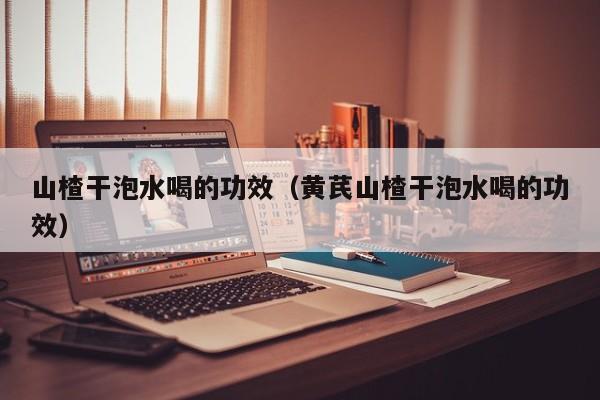 山楂干泡水喝的功效（黄芪山楂干泡水喝的功效）