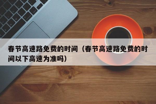 春节高速路免费的时间（春节高速路免费的时间以下高速为准吗）