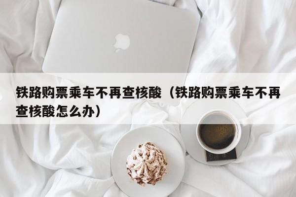 铁路购票乘车不再查核酸（铁路购票乘车不再查核酸怎么办）