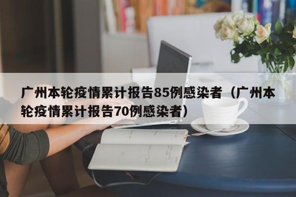 广州本轮疫情累计报告85例感染者（广州本轮疫情累计报告70例感染者）