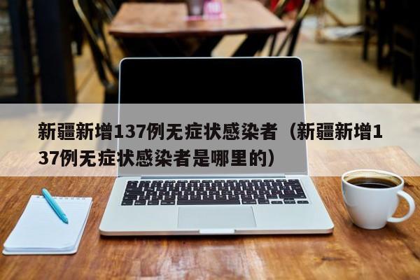 新疆新增137例无症状感染者（新疆新增137例无症状感染者是哪里的）
