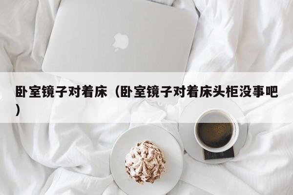 卧室镜子对着床（卧室镜子对着床头柜没事吧）