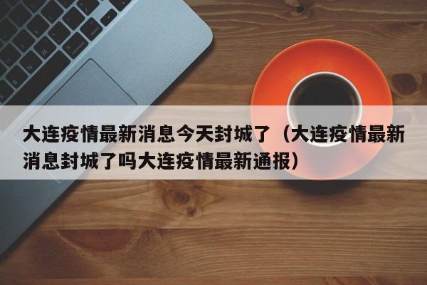 大连疫情最新消息今天封城了（大连疫情最新消息封城了吗大连疫情最新通报）