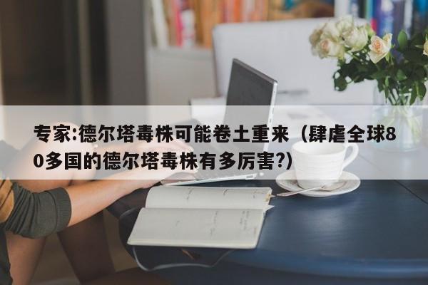 专家:德尔塔毒株可能卷土重来（肆虐全球80多国的德尔塔毒株有多厉害?）