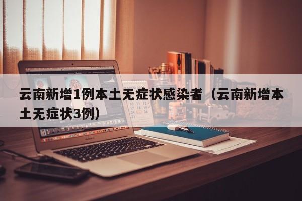 云南新增1例本土无症状感染者（云南新增本土无症状3例）