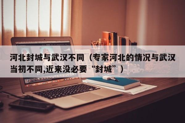 河北封城与武汉不同（专家河北的情况与武汉当初不同,近来没必要“封城”）