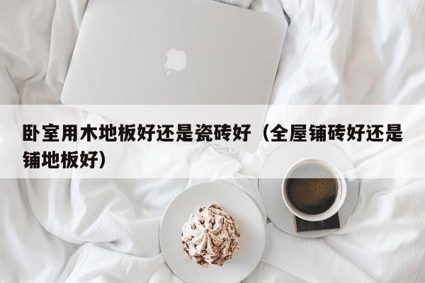 卧室用木地板好还是瓷砖好（全屋铺砖好还是铺地板好）