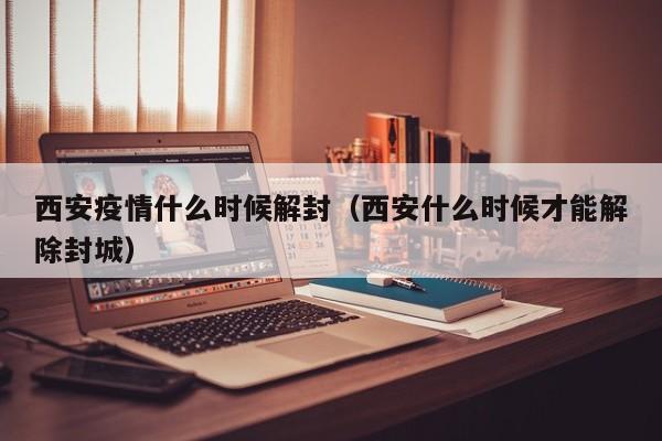 西安疫情什么时候解封（西安什么时候才能解除封城）