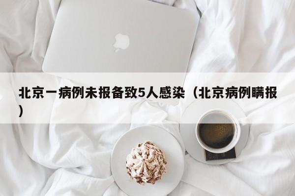 北京一病例未报备致5人感染（北京病例瞒报）