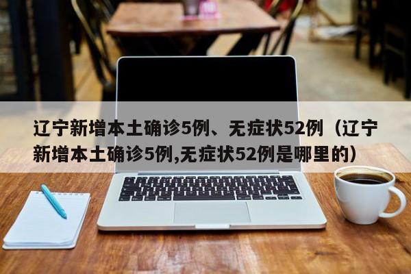 辽宁新增本土确诊5例、无症状52例（辽宁新增本土确诊5例,无症状52例是哪里的）