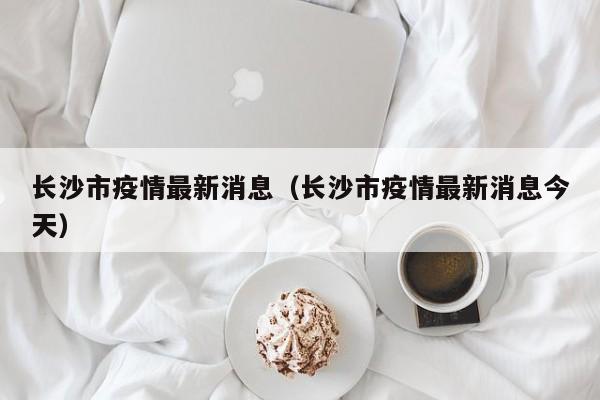 长沙市疫情最新消息（长沙市疫情最新消息今天）