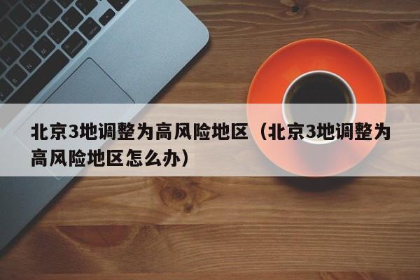 北京3地调整为高风险地区（北京3地调整为高风险地区怎么办）
