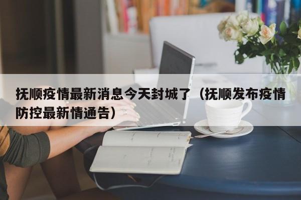 抚顺疫情最新消息今天封城了（抚顺发布疫情防控最新情通告）