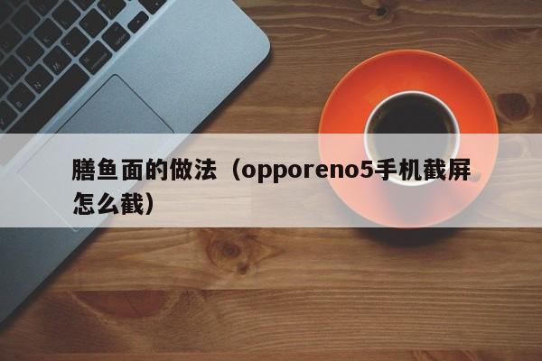膳鱼面的做法（opporeno5手机截屏怎么截）