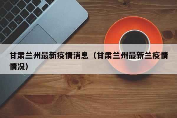 甘肃兰州最新疫情消息（甘肃兰州最新兰疫情情况）