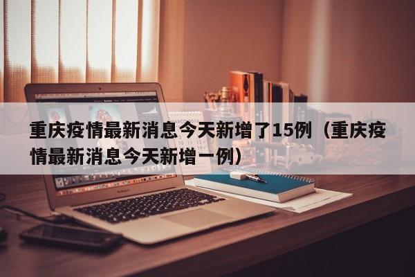 重庆疫情最新消息今天新增了15例（重庆疫情最新消息今天新增一例）